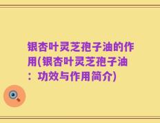 银杏叶灵芝孢子油的作用(银杏叶灵芝孢子油：功效与作用简介)