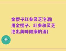 金樱子红参灵芝泡酒(用金樱子、红参和灵芝泡出美味健康的酒)