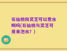 石仙桃和灵芝可以煮水喝吗(石仙桃与灵芝可用来泡水？)