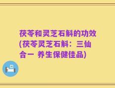 茯苓和灵芝石斛的功效(茯苓灵芝石斛：三仙合一 养生保健佳品)