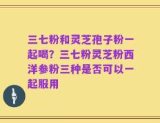 三七粉和灵芝孢子粉一起喝？三七粉灵芝粉西洋参粉三种是否可以一起服用