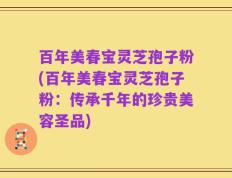 百年美春宝灵芝孢子粉(百年美春宝灵芝孢子粉：传承千年的珍贵美容圣品)