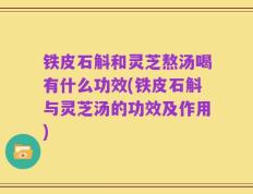 铁皮石斛和灵芝熬汤喝有什么功效(铁皮石斛与灵芝汤的功效及作用)