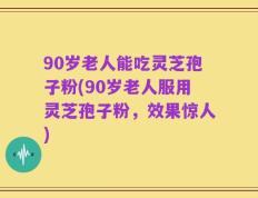 90岁老人能吃灵芝孢子粉(90岁老人服用灵芝孢子粉，效果惊人)