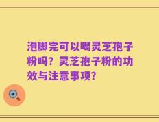 泡脚完可以喝灵芝孢子粉吗？灵芝孢子粉的功效与注意事项？
