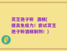 灵芝孢子粉  酒精(提高免疫力！尝试灵芝孢子粉酒精制剂！)