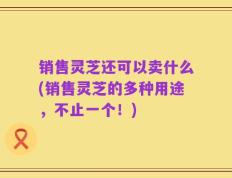 销售灵芝还可以卖什么(销售灵芝的多种用途，不止一个！)