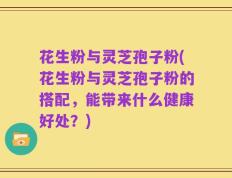 花生粉与灵芝孢子粉(花生粉与灵芝孢子粉的搭配，能带来什么健康好处？)