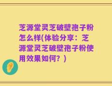 芝源堂灵芝破壁孢子粉怎么样(体验分享：芝源堂灵芝破壁孢子粉使用效果如何？)