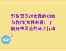 野生灵芝对女性的功效与作用(女性必看！了解野生灵芝的马上行动)