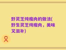 野灵芝炖瘦肉的做法(野生灵芝炖瘦肉，美味又滋补)