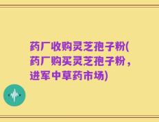 药厂收购灵芝孢子粉(药厂购买灵芝孢子粉，进军中草药市场)