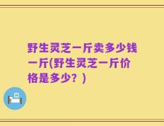 野生灵芝一斤卖多少钱一斤(野生灵芝一斤价格是多少？)