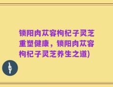 锁阳肉苁容枸杞子灵芝重塑健康，锁阳肉苁容枸杞子灵芝养生之道)