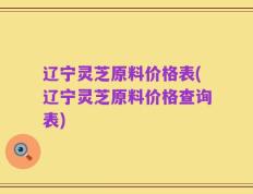 辽宁灵芝原料价格表(辽宁灵芝原料价格查询表)