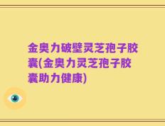 金奥力破壁灵芝孢子胶囊(金奥力灵芝孢子胶囊助力健康)