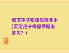 灵芝孢子粉保质期多少(灵芝孢子粉保质期有多久？)