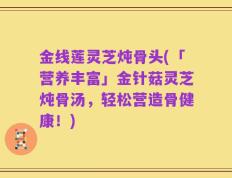 金线莲灵芝炖骨头(「营养丰富」金针菇灵芝炖骨汤，轻松营造骨健康！)