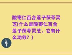 酸枣仁百合莲子茯苓灵芝(什么是酸枣仁百合莲子茯苓灵芝，它有什么功效？)