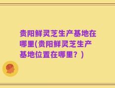 贵阳鲜灵芝生产基地在哪里(贵阳鲜灵芝生产基地位置在哪里？)
