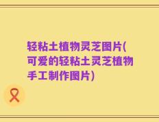轻粘土植物灵芝图片(可爱的轻粘土灵芝植物手工制作图片)