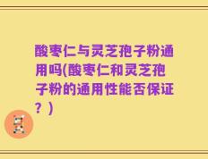 酸枣仁与灵芝孢子粉通用吗(酸枣仁和灵芝孢子粉的通用性能否保证？)