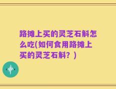 路摊上买的灵芝石斛怎么吃(如何食用路摊上买的灵芝石斛？)
