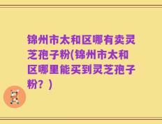 锦州市太和区哪有卖灵芝孢子粉(锦州市太和区哪里能买到灵芝孢子粉？)