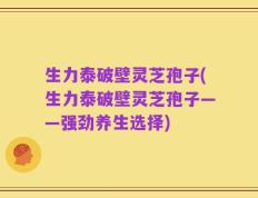 生力泰破壁灵芝孢子(生力泰破壁灵芝孢子——强劲养生选择)