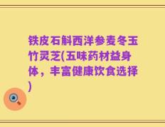 铁皮石斛西洋参麦冬玉竹灵芝(五味药材益身体，丰富健康饮食选择)