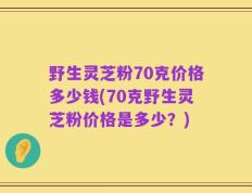 野生灵芝粉70克价格多少钱(70克野生灵芝粉价格是多少？)