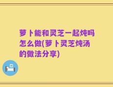 萝卜能和灵芝一起炖吗怎么做(萝卜灵芝炖汤的做法分享)