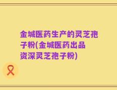 金城医药生产的灵芝孢子粉(金城医药出品 资深灵芝孢子粉)