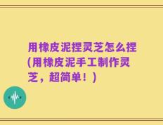 用橡皮泥捏灵芝怎么捏(用橡皮泥手工制作灵芝，超简单！)