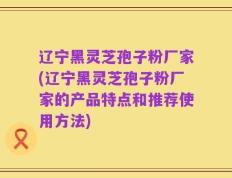 辽宁黑灵芝孢子粉厂家(辽宁黑灵芝孢子粉厂家的产品特点和推荐使用方法)