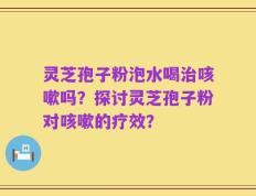 灵芝孢子粉泡水喝治咳嗽吗？探讨灵芝孢子粉对咳嗽的疗效？