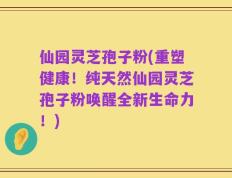 仙园灵芝孢子粉(重塑健康！纯天然仙园灵芝孢子粉唤醒全新生命力！)