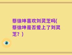 蔡徐坤喜欢刘灵芝吗(蔡徐坤是否爱上了刘灵芝？)