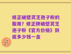 修正破壁灵芝孢子粉的服用？修正牌破壁灵芝孢子粉《官方价格》到底多少钱一盒