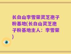 长白山李雪荣灵芝孢子粉基地(长白山灵芝孢子粉基地主人：李雪荣)