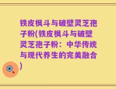 铁皮枫斗与破壁灵芝孢子粉(铁皮枫斗与破壁灵芝孢子粉：中华传统与现代养生的完美融合)