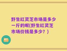 野生红灵芝市场是多少一斤的呢(野生红灵芝市场价钱是多少？)