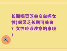 长期喝灵芝会变白吗女性(喝灵芝长期可美白？女性应该注意的事项)