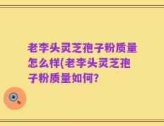 老李头灵芝孢子粉质量怎么样(老李头灵芝孢子粉质量如何？