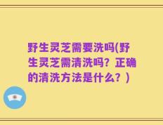 野生灵芝需要洗吗(野生灵芝需清洗吗？正确的清洗方法是什么？)