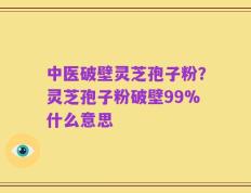 中医破壁灵芝孢子粉？灵芝孢子粉破壁99%什么意思