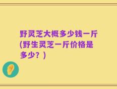 野灵芝大概多少钱一斤(野生灵芝一斤价格是多少？)