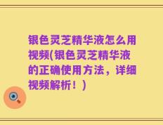 银色灵芝精华液怎么用视频(银色灵芝精华液的正确使用方法，详细视频解析！)