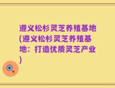 遵义松杉灵芝养殖基地(遵义松杉灵芝养殖基地：打造优质灵芝产业)