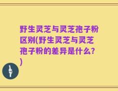 野生灵芝与灵芝孢子粉区别(野生灵芝与灵芝孢子粉的差异是什么？)